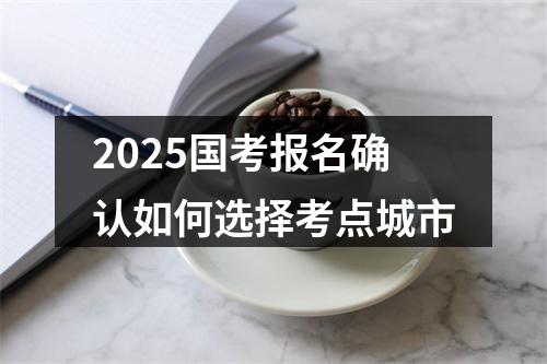 2025国考报名确认如何选择考点城市 图片