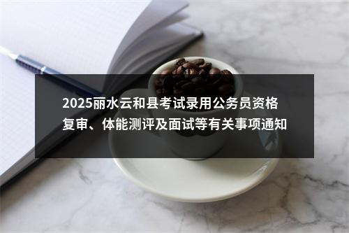 2025丽水云和县考试录用公务员资格复审、体能测评及面试等有关事项通知 图片
