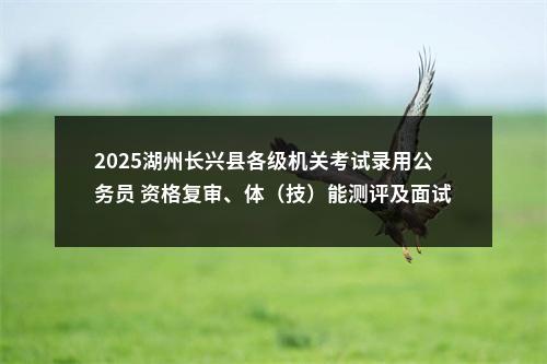 2025湖州长兴县各级机关考试录用公务员 资格复审、体（技）能测评及面试有关事项的通知 图片