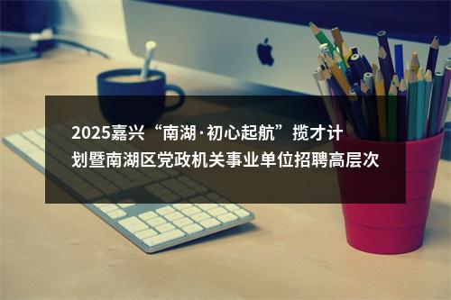 2025嘉兴“南湖·初心起航”揽才计划暨南湖区党政机关事业单位招聘高层次人才21人公告 图片
